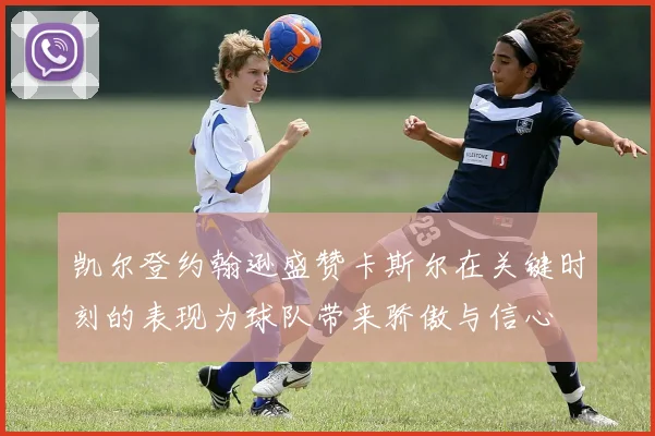 凯尔登约翰逊盛赞卡斯尔在关键时刻的表现为球队带来骄傲与信心