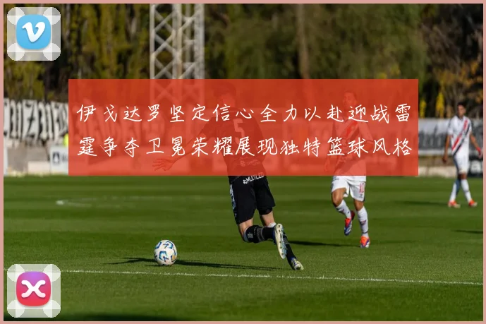 伊戈达罗坚定信心全力以赴迎战雷霆争夺卫冕荣耀展现独特篮球风格
