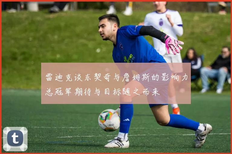 雷迪克谈东契奇与詹姆斯的影响力总冠军期待与目标随之而来