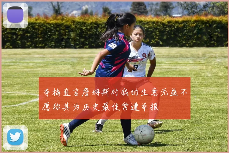 夸梅直言詹姆斯对我的生意无益不愿称其为历史最佳常遭举报
