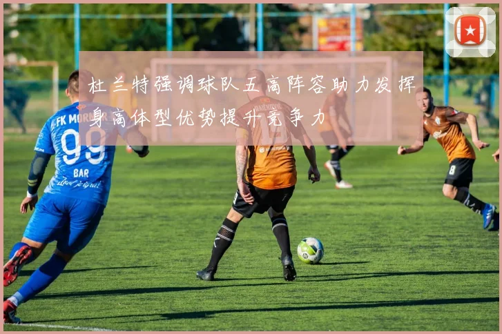 杜兰特强调球队五高阵容助力发挥身高体型优势提升竞争力