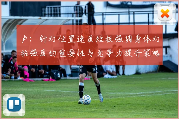 卢：针对位置速度短板强调身体对抗强度的重要性与竞争力提升策略