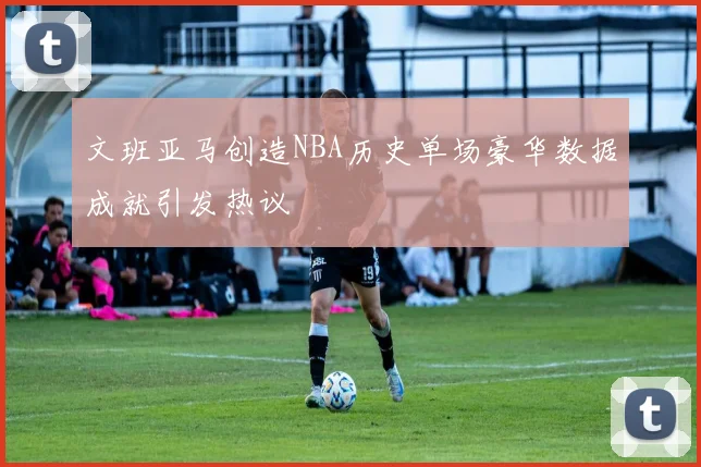 文班亚马创造NBA历史单场豪华数据成就引发热议