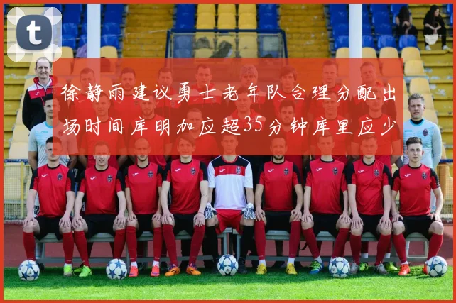 徐静雨建议勇士老年队合理分配出场时间库明加应超35分钟库里应少于30分钟