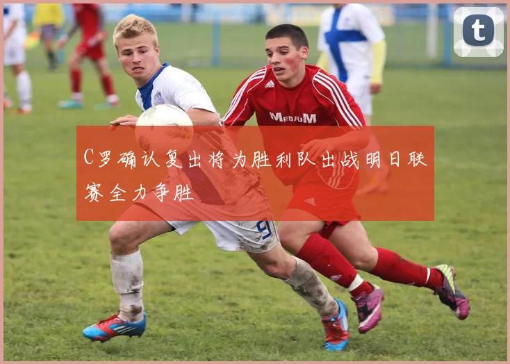 C罗确认复出将为胜利队出战明日联赛全力争胜