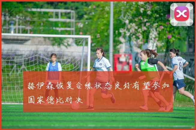 赫伊森恢复合练状态良好有望参加国家德比对决