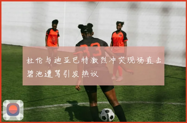 杜伦与迪亚巴特激烈冲突现场直击碧池遭骂引发热议