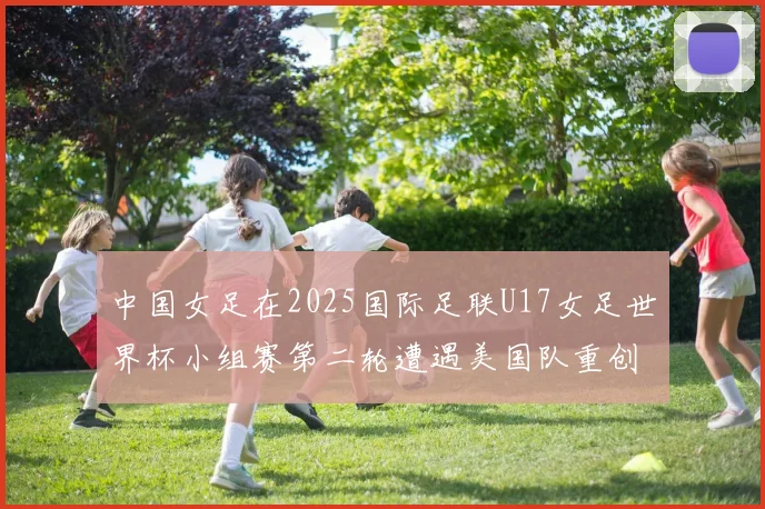 中国女足在2025国际足联U17女足世界杯小组赛第二轮遭遇美国队重创以2比5落败