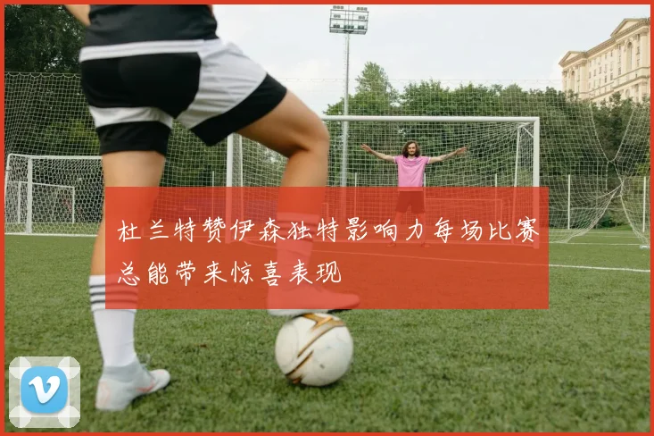杜兰特赞伊森独特影响力每场比赛总能带来惊喜表现