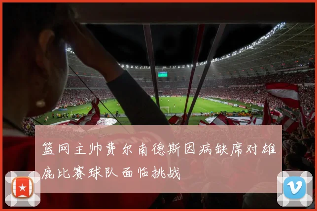 篮网主帅费尔南德斯因病缺席对雄鹿比赛球队面临挑战