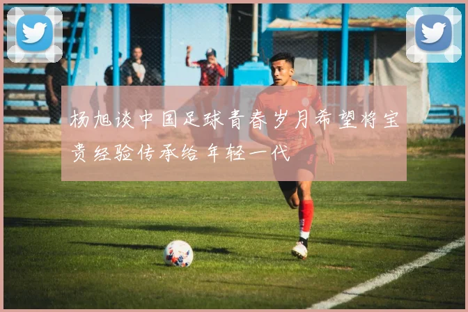 杨旭谈中国足球青春岁月希望将宝贵经验传承给年轻一代