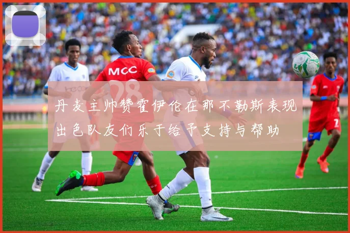 丹麦主帅赞霍伊伦在那不勒斯表现出色队友们乐于给予支持与帮助
