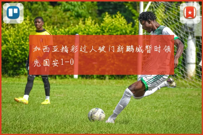 加西亚精彩过人破门新鹏城暂时领先国安1-0