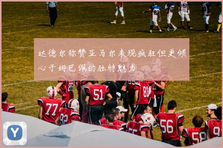 达德尔称赞亚马尔表现疯狂但更倾心于姆巴佩的独特魅力