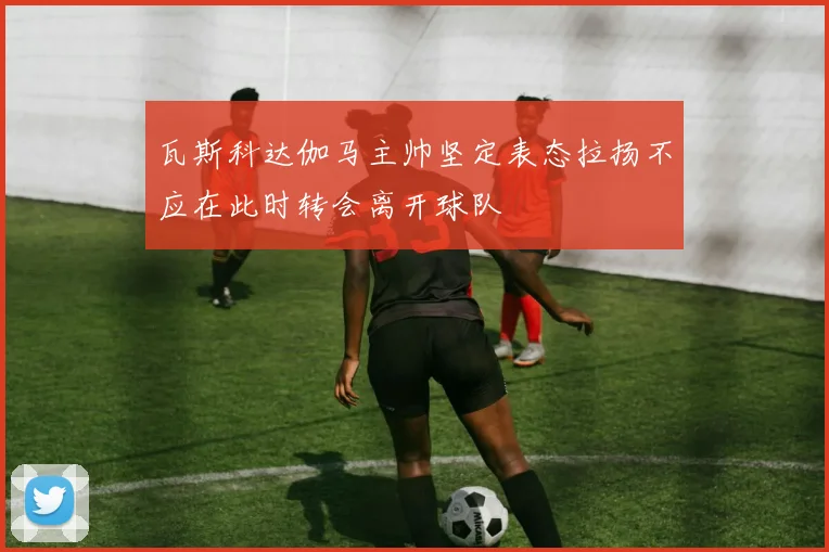 瓦斯科达伽马主帅坚定表态拉扬不应在此时转会离开球队