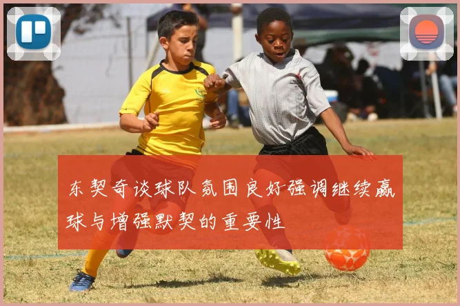 东契奇谈球队氛围良好强调继续赢球与增强默契的重要性