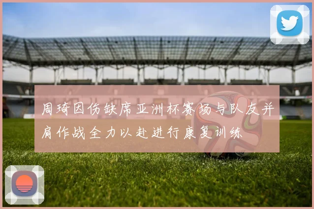 周琦因伤缺席亚洲杯赛场与队友并肩作战全力以赴进行康复训练
