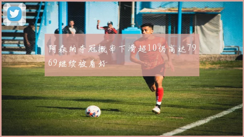 阿森纳夺冠概率下滑超10仍高达7969继续被看好