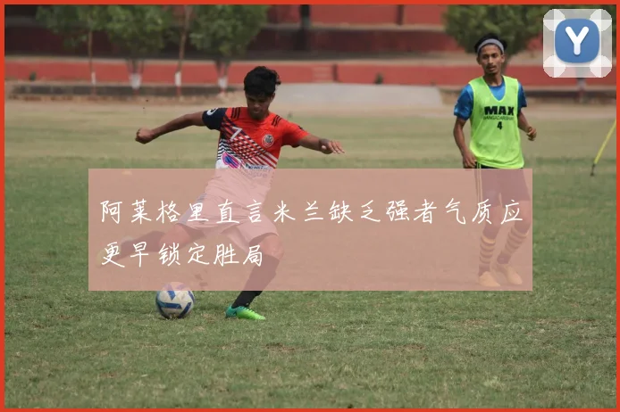 阿莱格里直言米兰缺乏强者气质应更早锁定胜局