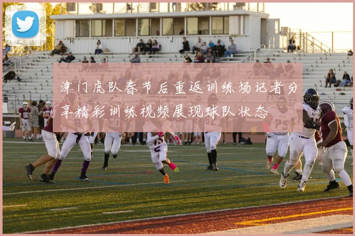 津门虎队春节后重返训练场记者分享精彩训练视频展现球队状态